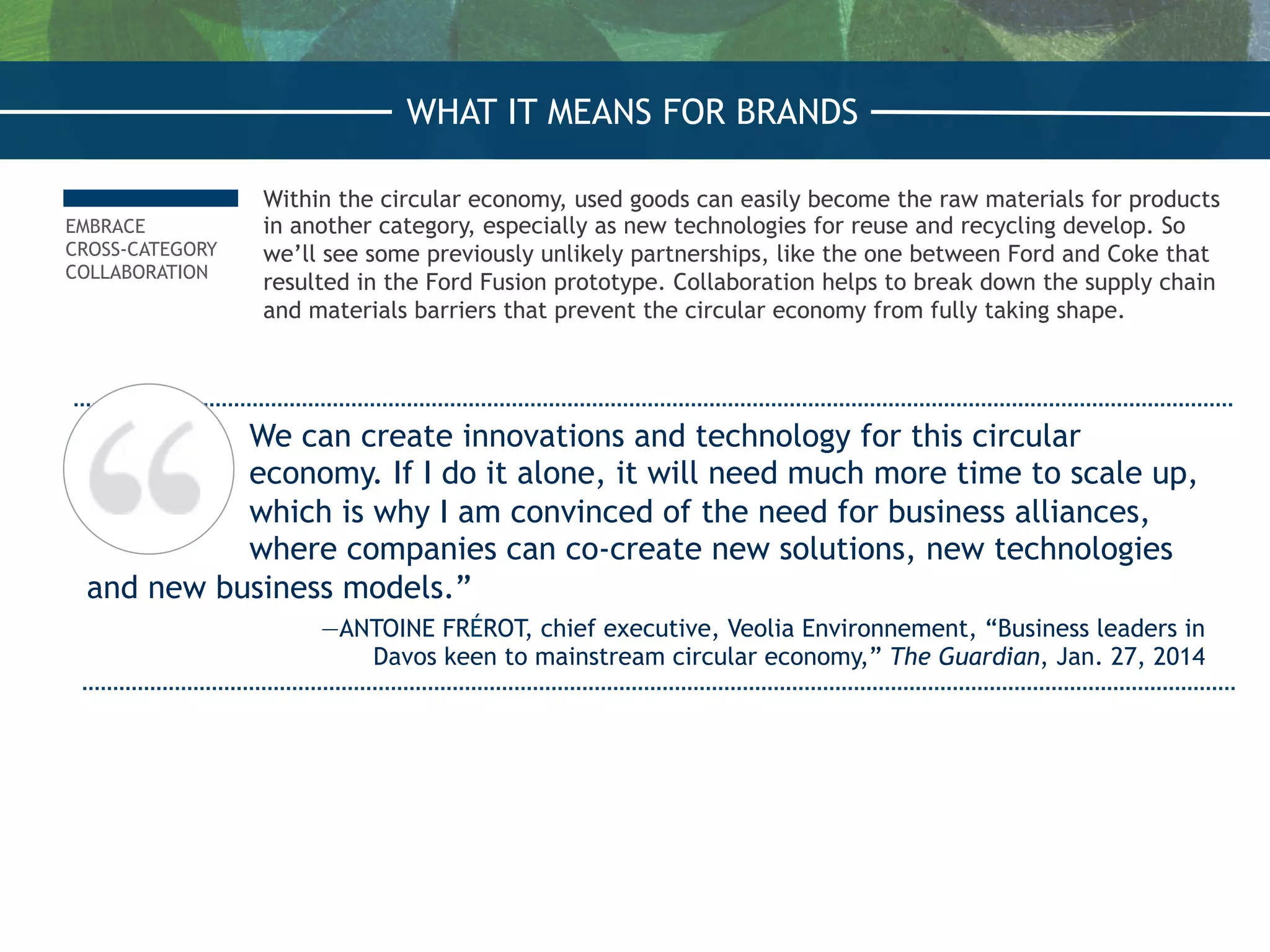 EMBRACE
CROSS-CATEGORY
COLLABORATION
Within the circular economy, used goods can easily become the raw materials for products
in another category, especially as new technologies for reuse and recycling develop. So
we’ll see some previously unlikely partnerships, like the one between Ford and Coke that
resulted in the Ford Fusion prototype. Collaboration helps to break down the supply chain
and materials barriers that prevent the circular economy from fully taking shape.
We can create innovations and technology for this circular
economy. If I do it alone, it will need much more time to scale up,
which is why I am convinced of the need for business alliances,
where companies can co-create new solutions, new technologies
and new business models.”
—ANTOINE FRÉROT, chief executive, Veolia Environnement, “Business leaders in
Davos keen to mainstream circular economy,” The Guardian, Jan. 27, 2014
WHAT IT MEANS FOR BRANDS
 