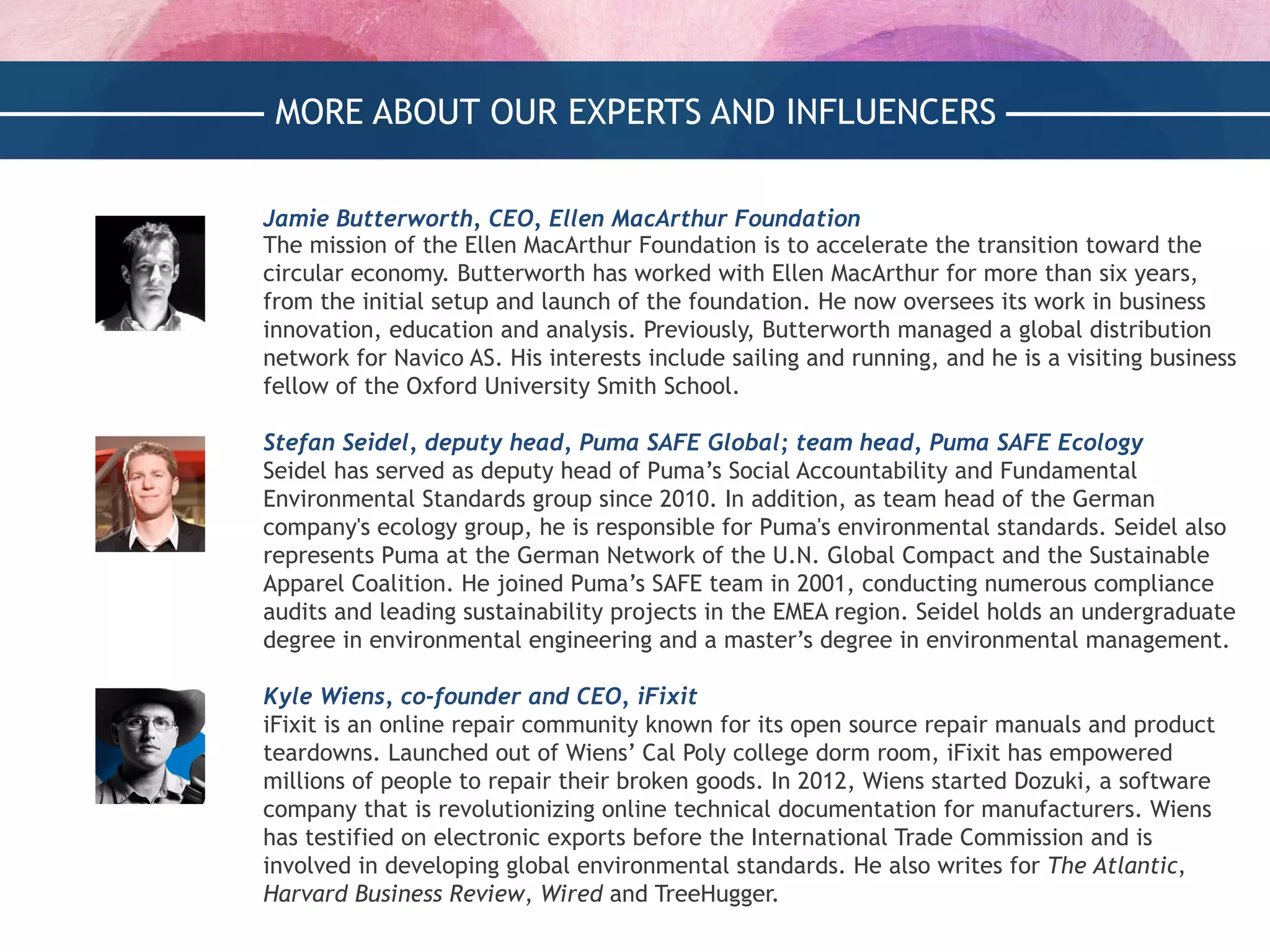 MORE ABOUT OUR EXPERTS AND INFLUENCERS
Jamie Butterworth, CEO, Ellen MacArthur Foundation
The mission of the Ellen MacArthur Foundation is to accelerate the transition toward the
circular economy. Butterworth has worked with Ellen MacArthur for more than six years,
from the initial setup and launch of the foundation. He now oversees its work in business
innovation, education and analysis. Previously, Butterworth managed a global distribution
network for Navico AS. His interests include sailing and running, and he is a visiting business
fellow of the Oxford University Smith School.
 
Stefan Seidel, deputy head, Puma SAFE Global; team head, Puma SAFE Ecology
Seidel has served as deputy head of Puma’s Social Accountability and Fundamental
Environmental Standards group since 2010. In addition, as team head of the German
company's ecology group, he is responsible for Puma's environmental standards. Seidel also
represents Puma at the German Network of the U.N. Global Compact and the Sustainable
Apparel Coalition. He joined Puma’s SAFE team in 2001, conducting numerous compliance
audits and leading sustainability projects in the EMEA region. Seidel holds an undergraduate
degree in environmental engineering and a master’s degree in environmental management.
 
Kyle Wiens, co-founder and CEO, iFixit
iFixit is an online repair community known for its open source repair manuals and product
teardowns. Launched out of Wiens’ Cal Poly college dorm room, iFixit has empowered
millions of people to repair their broken goods. In 2012, Wiens started Dozuki, a software
company that is revolutionizing online technical documentation for manufacturers. Wiens
has testified on electronic exports before the International Trade Commission and is
involved in developing global environmental standards. He also writes for The Atlantic,
Harvard Business Review, Wired and TreeHugger.
 
 