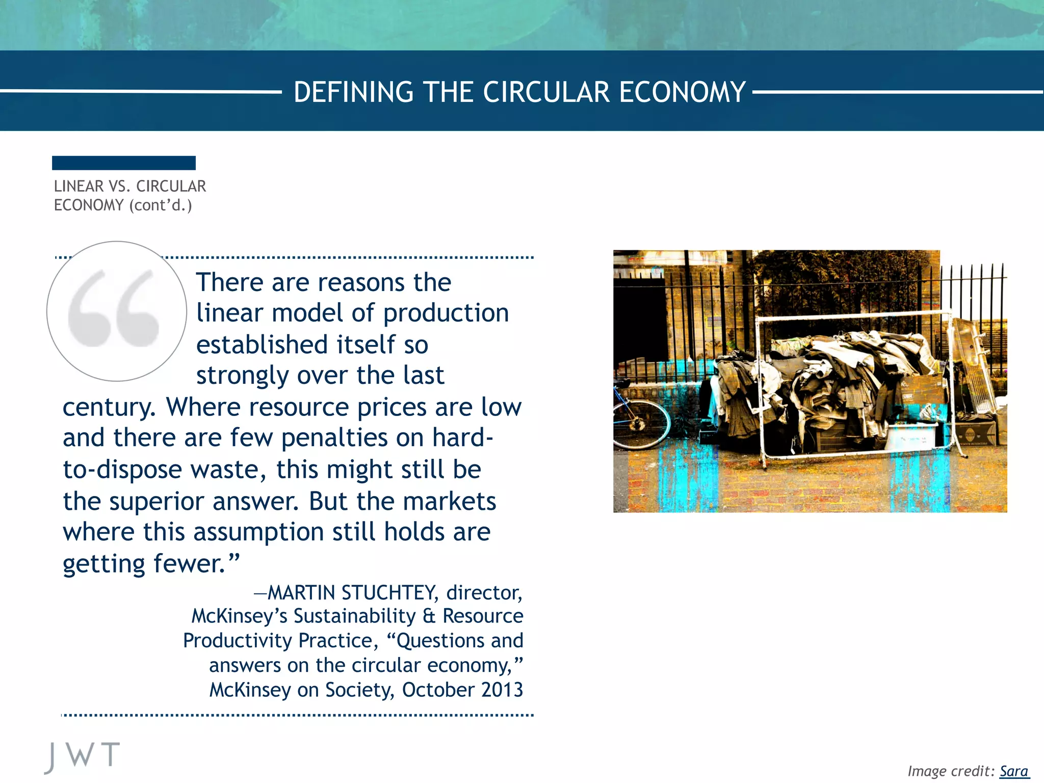 There are reasons the
linear model of production
established itself so
strongly over the last
century. Where resource prices are low
and there are few penalties on hard-
to-dispose waste, this might still be
the superior answer. But the markets
where this assumption still holds are
getting fewer.”
—MARTIN STUCHTEY, director,
McKinsey’s Sustainability & Resource
Productivity Practice, “Questions and
answers on the circular economy,”
McKinsey on Society, October 2013
LINEAR VS. CIRCULAR
ECONOMY (cont’d.)
DEFINING THE CIRCULAR ECONOMY
Image credit: Sara
 