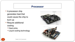 15
 A processor chip
generates heat that
could cause the chip to
burn up
 Require additional
cooling
 Heat sinks
 Liquid cooling technology
Processor
System Unit Components
 