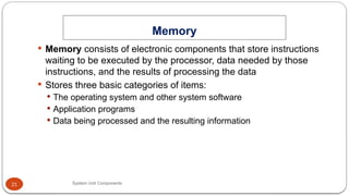 21
Memory
System Unit Components
 Memory consists of electronic components that store instructions
waiting to be executed by the processor, data needed by those
instructions, and the results of processing the data
 Stores three basic categories of items:
 The operating system and other system software
 Application programs
 Data being processed and the resulting information
 