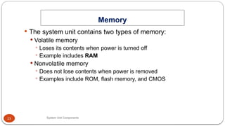 23
Memory
System Unit Components
 The system unit contains two types of memory:
 Volatile memory
 Loses its contents when power is turned off
 Example includes RAM
 Nonvolatile memory
 Does not lose contents when power is removed
 Examples include ROM, flash memory, and CMOS
 