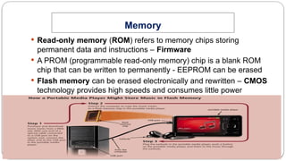 29
Memory
System Unit Components
 Read-only memory (ROM) refers to memory chips storing
permanent data and instructions – Firmware
 A PROM (programmable read-only memory) chip is a blank ROM
chip that can be written to permanently - EEPROM can be erased
 Flash memory can be erased electronically and rewritten – CMOS
technology provides high speeds and consumes little power
 