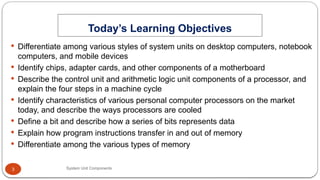 3
 Differentiate among various styles of system units on desktop computers, notebook
computers, and mobile devices
 Identify chips, adapter cards, and other components of a motherboard
 Describe the control unit and arithmetic logic unit components of a processor, and
explain the four steps in a machine cycle
 Identify characteristics of various personal computer processors on the market
today, and describe the ways processors are cooled
 Define a bit and describe how a series of bits represents data
 Explain how program instructions transfer in and out of memory
 Differentiate among the various types of memory
Today’s Learning Objectives
System Unit Components
 