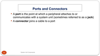 34
Ports and Connectors
System Unit Components
 A port is the point at which a peripheral attaches to or
communicates with a system unit (sometimes referred to as a jack)
 A connector joins a cable to a port
 