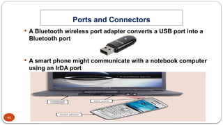 40
Ports and Connectors
System Unit Components
 A Bluetooth wireless port adapter converts a USB port into a
Bluetooth port
 A smart phone might communicate with a notebook computer
using an IrDA port
 