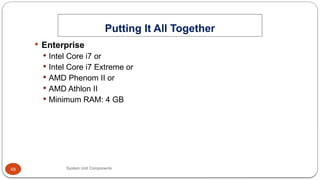 48
Putting It All Together
System Unit Components
 Enterprise
 Intel Core i7 or
 Intel Core i7 Extreme or
 AMD Phenom II or
 AMD Athlon II
 Minimum RAM: 4 GB
 