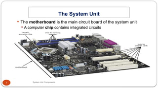 7
The System Unit
System Unit Components
 The motherboard is the main circuit board of the system unit
 A computer chip contains integrated circuits
 
