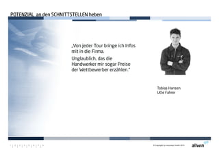 © Copyright by moconsys GmbH 20131 2 3 4 5 6 7 8
Tobias Hansen
LKW Fahrer
„Von jeder Tour bringe ich Infos
mit in die Firma.
Unglaublich, das die
Handwerker mir sogar Preise
der Wettbewerber erzählen.“
POTENZIAL an den SCHNITTSTELLEN hebenPOTENZIAL an den SCHNITTSTELLEN hebenPOTENZIAL an den SCHNITTSTELLEN hebenPOTENZIAL an den SCHNITTSTELLEN heben
 