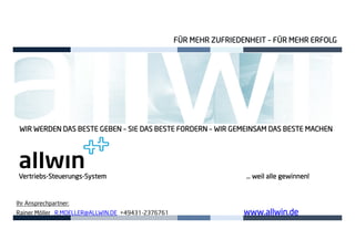 WIR WERDEN DASWIR WERDEN DASWIR WERDEN DASWIR WERDEN DAS BESTEBESTEBESTEBESTE GEBENGEBENGEBENGEBEN –––– SIE DASSIE DASSIE DASSIE DAS BESTEBESTEBESTEBESTE FORDERNFORDERNFORDERNFORDERN –––– WIR GEMEINSAM DASWIR GEMEINSAM DASWIR GEMEINSAM DASWIR GEMEINSAM DAS BESTEBESTEBESTEBESTE MACHENMACHENMACHENMACHEN
FÜR MEHR ZUFRIEDENHEITFÜR MEHR ZUFRIEDENHEITFÜR MEHR ZUFRIEDENHEITFÜR MEHR ZUFRIEDENHEIT –––– FÜR MEHR ERFOLGFÜR MEHR ERFOLGFÜR MEHR ERFOLGFÜR MEHR ERFOLG
Ihr Ansprechpartner:
Rainer Möller R.MOELLER@ALLWIN.DE +49431-2376761 www.allwin.dewww.allwin.dewww.allwin.dewww.allwin.de
VertriebsVertriebsVertriebsVertriebs----SteuerungsSteuerungsSteuerungsSteuerungs----System … weil alle gewinnSystem … weil alle gewinnSystem … weil alle gewinnSystem … weil alle gewinnen!en!en!en!
 