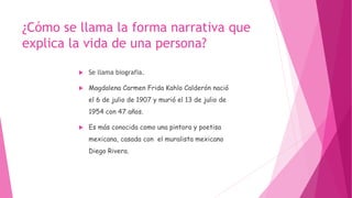 ¿Cómo se llama la forma narrativa que
explica la vida de una persona?
 Se llama biografia.
 Magdalena Carmen Frida Kahlo Calderón nació
el 6 de julio de 1907 y murió el 13 de julio de
1954 con 47 años.
 Es más conocida como una pintora y poetisa
mexicana, casada con el muralista mexicano
Diego Rivera.
 
