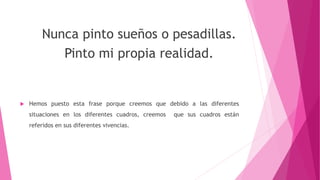 Nunca pinto sueños o pesadillas.
Pinto mi propia realidad.
 Hemos puesto esta frase porque creemos que debido a las diferentes
situaciones en los diferentes cuadros, creemos que sus cuadros están
referidos en sus diferentes vivencias.
 