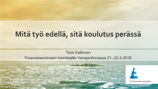 Mitä työ edellä, sitä koulutus perässä
Tarja Kallonen
Finanssiseminaari toimittajille Vanajanlinnassa 21.-22.4.2016
 
