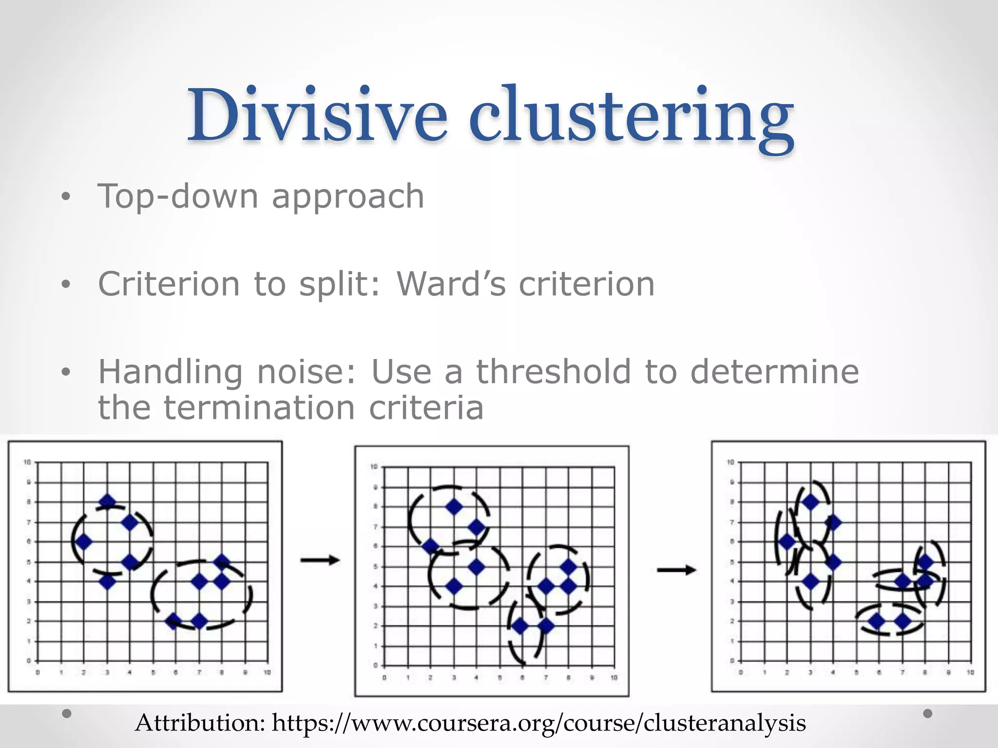 Divisive clustering
• Top-down approach
• Criterion to split: Ward’s criterion
• Handling noise: Use a threshold to determine
the termination criteria
Attribution: https://www.coursera.org/course/clusteranalysis
 