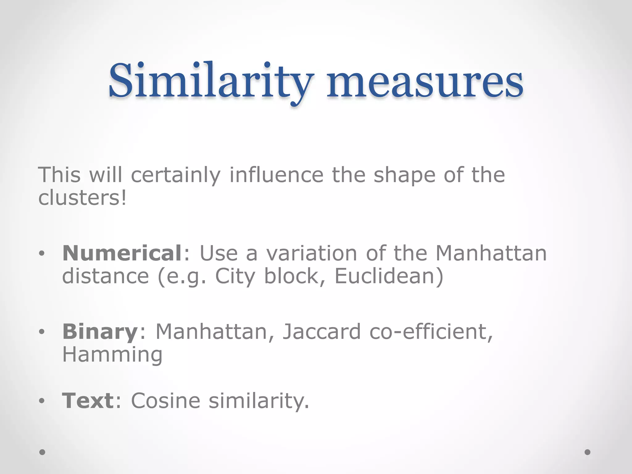 Similarity measures
This will certainly influence the shape of the
clusters!
• Numerical: Use a variation of the Manhattan
distance (e.g. City block, Euclidean)
• Binary: Manhattan, Jaccard co-efficient,
Hamming
• Text: Cosine similarity.
 