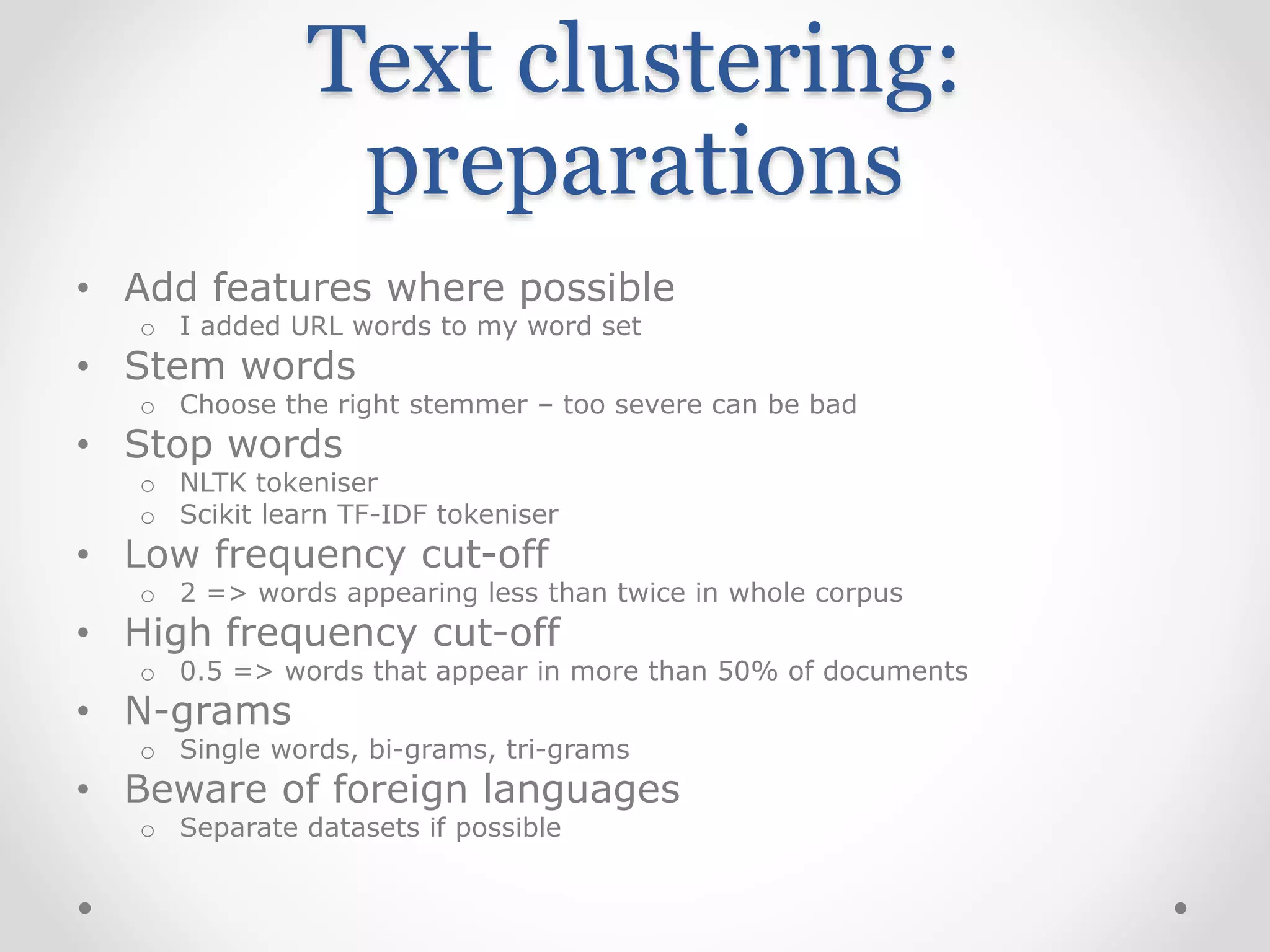 Text clustering:
preparations
• Add features where possible
o I added URL words to my word set
• Stem words
o Choose the right stemmer – too severe can be bad
• Stop words
o NLTK tokeniser
o Scikit learn TF-IDF tokeniser
• Low frequency cut-off
o 2 => words appearing less than twice in whole corpus
• High frequency cut-off
o 0.5 => words that appear in more than 50% of documents
• N-grams
o Single words, bi-grams, tri-grams
• Beware of foreign languages
o Separate datasets if possible
 