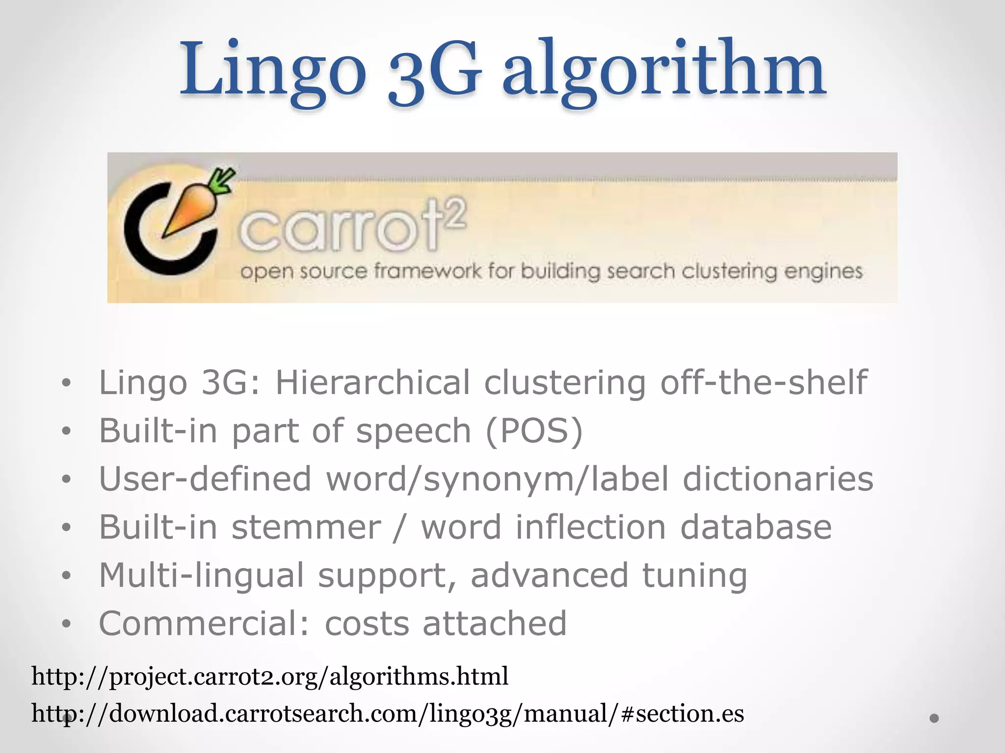 Lingo 3G algorithm
• Lingo 3G: Hierarchical clustering off-the-shelf
• Built-in part of speech (POS)
• User-defined word/synonym/label dictionaries
• Built-in stemmer / word inflection database
• Multi-lingual support, advanced tuning
• Commercial: costs attached
http://download.carrotsearch.com/lingo3g/manual/#section.es
http://project.carrot2.org/algorithms.html
 