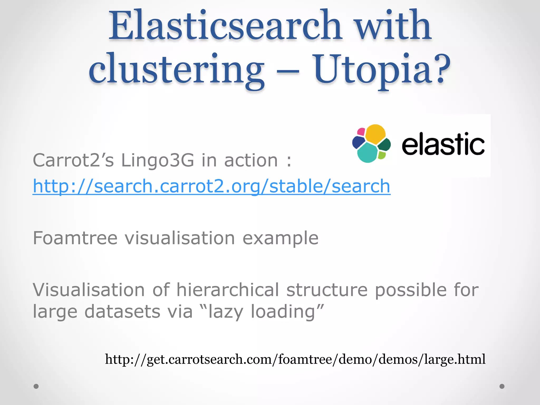 Elasticsearch with
clustering – Utopia?
Carrot2’s Lingo3G in action :
http://search.carrot2.org/stable/search
Foamtree visualisation example
Visualisation of hierarchical structure possible for
large datasets via “lazy loading”
http://get.carrotsearch.com/foamtree/demo/demos/large.html
 