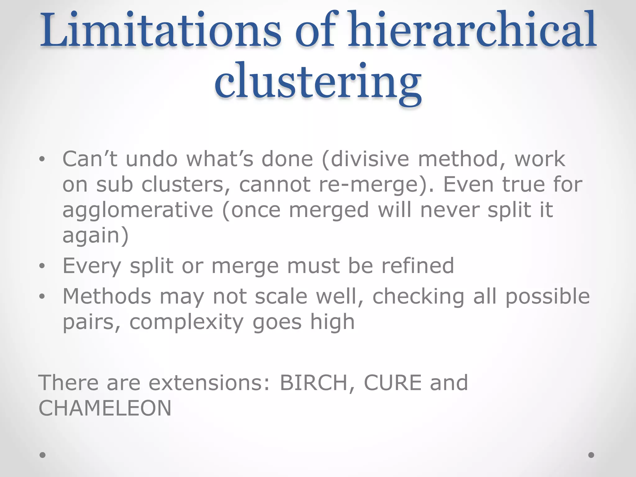 Limitations of hierarchical
clustering
• Can’t undo what’s done (divisive method, work
on sub clusters, cannot re-merge). Even true for
agglomerative (once merged will never split it
again)
• Every split or merge must be refined
• Methods may not scale well, checking all possible
pairs, complexity goes high
There are extensions: BIRCH, CURE and
CHAMELEON
 