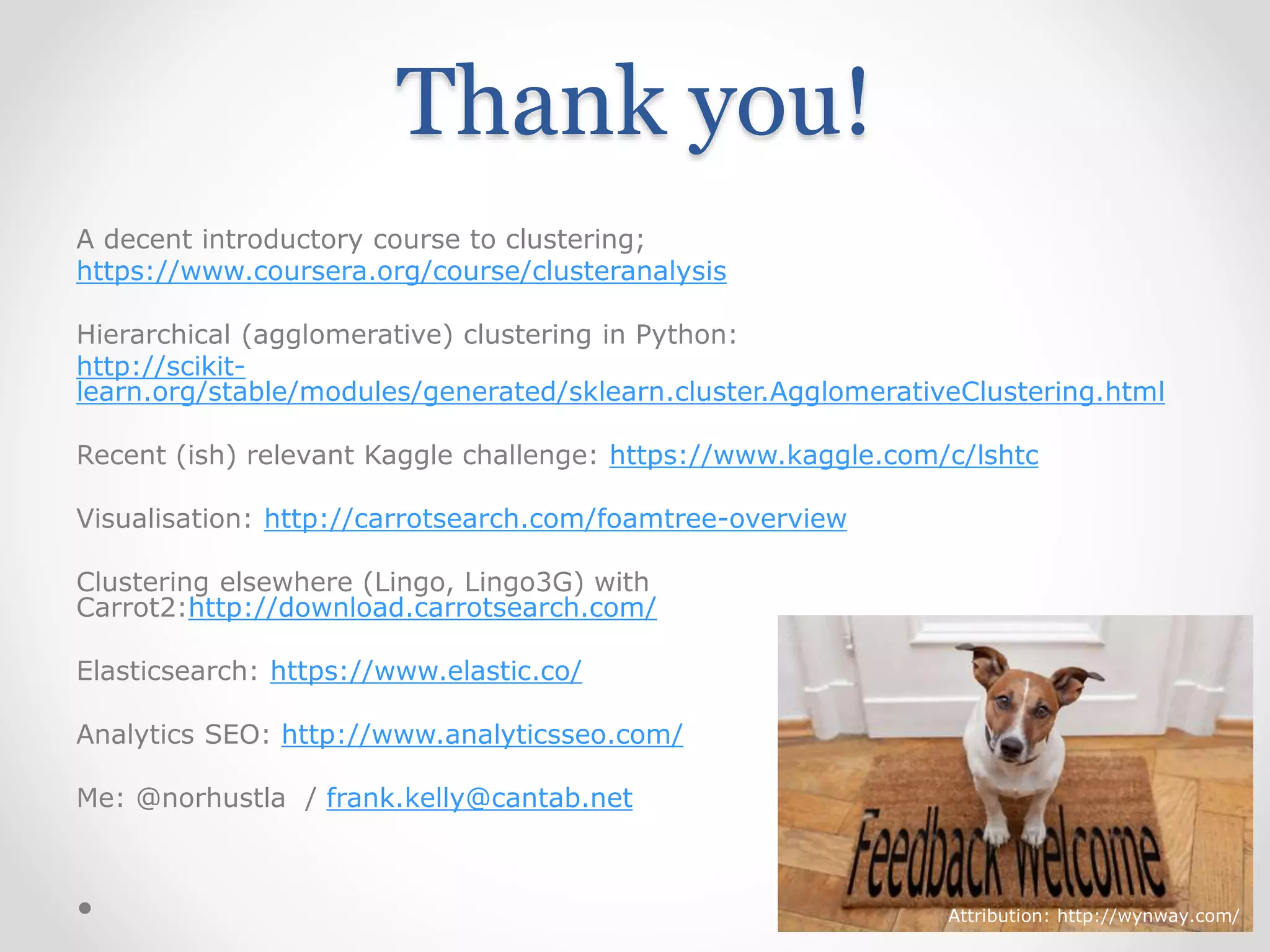 Thank you!
A decent introductory course to clustering;
https://www.coursera.org/course/clusteranalysis
Hierarchical (agglomerative) clustering in Python:
http://scikit-
learn.org/stable/modules/generated/sklearn.cluster.AgglomerativeClustering.html
Recent (ish) relevant Kaggle challenge: https://www.kaggle.com/c/lshtc
Visualisation: http://carrotsearch.com/foamtree-overview
Clustering elsewhere (Lingo, Lingo3G) with
Carrot2:http://download.carrotsearch.com/
Elasticsearch: https://www.elastic.co/
Analytics SEO: http://www.analyticsseo.com/
Me: @norhustla / frank.kelly@cantab.net
Attribution: http://wynway.com/
 