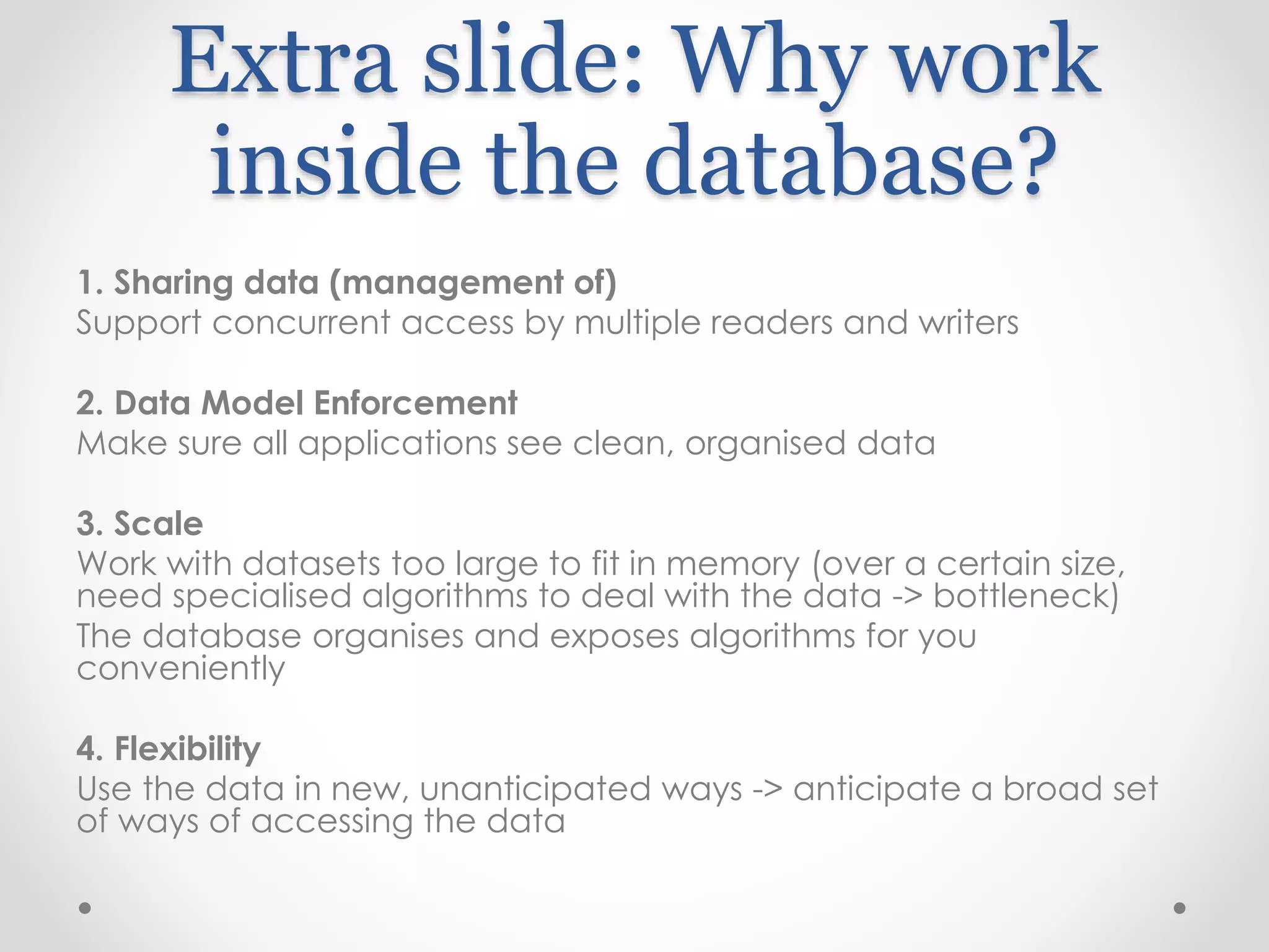 Extra slide: Why work
inside the database?
1. Sharing data (management of)
Support concurrent access by multiple readers and writers
2. Data Model Enforcement
Make sure all applications see clean, organised data
3. Scale
Work with datasets too large to fit in memory (over a certain size,
need specialised algorithms to deal with the data -> bottleneck)
The database organises and exposes algorithms for you
conveniently
4. Flexibility
Use the data in new, unanticipated ways -> anticipate a broad set
of ways of accessing the data
 
