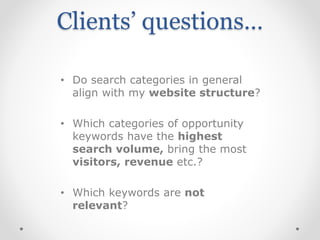 Clients’ questions…
• Do search categories in general
align with my website structure?
• Which categories of opportunity
keywords have the highest
search volume, bring the most
visitors, revenue etc.?
• Which keywords are not
relevant?
 