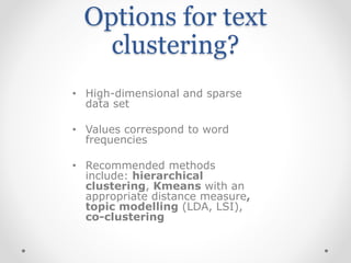 • High-dimensional and sparse
data set
• Values correspond to word
frequencies
• Recommended methods
include: hierarchical
clustering, Kmeans with an
appropriate distance measure,
topic modelling (LDA, LSI),
co-clustering
Options for text
clustering?
 