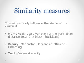 Similarity measures
This will certainly influence the shape of the
clusters!
• Numerical: Use a variation of the Manhattan
distance (e.g. City block, Euclidean)
• Binary: Manhattan, Jaccard co-efficient,
Hamming
• Text: Cosine similarity.
 