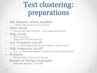 Text clustering:
preparations
• Add features where possible
o I added URL words to my word set
• Stem words
o Choose the right stemmer – too severe can be bad
• Stop words
o NLTK tokeniser
o Scikit learn TF-IDF tokeniser
• Low frequency cut-off
o 2 => words appearing less than twice in whole corpus
• High frequency cut-off
o 0.5 => words that appear in more than 50% of documents
• N-grams
o Single words, bi-grams, tri-grams
• Beware of foreign languages
o Separate datasets if possible
 
