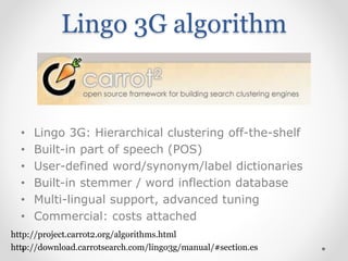 Lingo 3G algorithm
• Lingo 3G: Hierarchical clustering off-the-shelf
• Built-in part of speech (POS)
• User-defined word/synonym/label dictionaries
• Built-in stemmer / word inflection database
• Multi-lingual support, advanced tuning
• Commercial: costs attached
http://download.carrotsearch.com/lingo3g/manual/#section.es
http://project.carrot2.org/algorithms.html
 