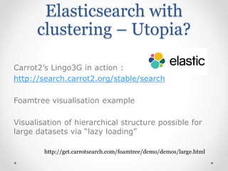 Elasticsearch with
clustering – Utopia?
Carrot2’s Lingo3G in action :
http://search.carrot2.org/stable/search
Foamtree visualisation example
Visualisation of hierarchical structure possible for
large datasets via “lazy loading”
http://get.carrotsearch.com/foamtree/demo/demos/large.html
 