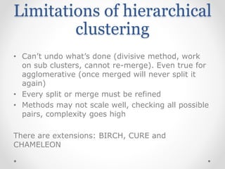 Limitations of hierarchical
clustering
• Can’t undo what’s done (divisive method, work
on sub clusters, cannot re-merge). Even true for
agglomerative (once merged will never split it
again)
• Every split or merge must be refined
• Methods may not scale well, checking all possible
pairs, complexity goes high
There are extensions: BIRCH, CURE and
CHAMELEON
 