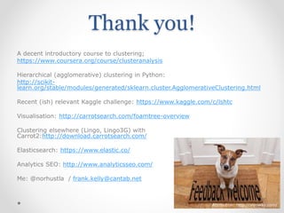 Thank you!
A decent introductory course to clustering;
https://www.coursera.org/course/clusteranalysis
Hierarchical (agglomerative) clustering in Python:
http://scikit-
learn.org/stable/modules/generated/sklearn.cluster.AgglomerativeClustering.html
Recent (ish) relevant Kaggle challenge: https://www.kaggle.com/c/lshtc
Visualisation: http://carrotsearch.com/foamtree-overview
Clustering elsewhere (Lingo, Lingo3G) with
Carrot2:http://download.carrotsearch.com/
Elasticsearch: https://www.elastic.co/
Analytics SEO: http://www.analyticsseo.com/
Me: @norhustla / frank.kelly@cantab.net
Attribution: http://wynway.com/
 