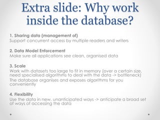 Extra slide: Why work
inside the database?
1. Sharing data (management of)
Support concurrent access by multiple readers and writers
2. Data Model Enforcement
Make sure all applications see clean, organised data
3. Scale
Work with datasets too large to fit in memory (over a certain size,
need specialised algorithms to deal with the data -> bottleneck)
The database organises and exposes algorithms for you
conveniently
4. Flexibility
Use the data in new, unanticipated ways -> anticipate a broad set
of ways of accessing the data
 