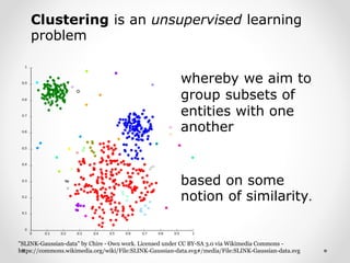 Clustering is an unsupervised learning
problem
"SLINK-Gaussian-data" by Chire - Own work. Licensed under CC BY-SA 3.0 via Wikimedia Commons -
https://commons.wikimedia.org/wiki/File:SLINK-Gaussian-data.svg#/media/File:SLINK-Gaussian-data.svg
based on some
notion of similarity.
whereby we aim to
group subsets of
entities with one
another
 