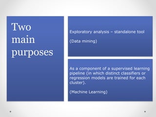 Two
main
purposes
Exploratory analysis – standalone tool
(Data mining)
As a component of a supervised learning
pipeline (in which distinct classifiers or
regression models are trained for each
cluster).
(Machine Learning)
 