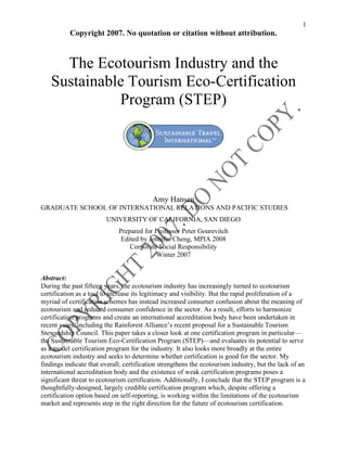 1
Copyright 2007. No quotation or citation without attribution.
The Ecotourism Industry and the
Sustainable Tourism Eco-Certification
Program (STEP)
Amy Hansen
GRADUATE SCHOOL OF INTERNATIONAL RELATIONS AND PACIFIC STUDIES
UNIVERSITY OF CALIFORNIA, SAN DIEGO
Prepared for Professor Peter Gourevitch
Edited by Jennifer Cheng, MPIA 2008
Corporate Social Responsibility
Winter 2007
Abstract:
During the past fifteen years, the ecotourism industry has increasingly turned to ecotourism
certification as a tool to increase its legitimacy and visibility. But the rapid proliferation of a
myriad of certification schemes has instead increased consumer confusion about the meaning of
ecotourism and reduced consumer confidence in the sector. As a result, efforts to harmonize
certification programs and create an international accreditation body have been undertaken in
recent years, including the Rainforest Alliance’s recent proposal for a Sustainable Tourism
Stewardship Council. This paper takes a closer look at one certification program in particular—
the Sustainable Tourism Eco-Certification Program (STEP)—and evaluates its potential to serve
as a model certification program for the industry. It also looks more broadly at the entire
ecotourism industry and seeks to determine whether certification is good for the sector. My
findings indicate that overall, certification strengthens the ecotourism industry, but the lack of an
international accreditation body and the existence of weak certification programs poses a
significant threat to ecotourism certification. Additionally, I conclude that the STEP program is a
thoughtfully-designed, largely credible certification program which, despite offering a
certification option based on self-reporting, is working within the limitations of the ecotourism
market and represents step in the right direction for the future of ecotourism certification.
 