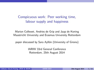 Conspicuous work: Peer working time,
labour supply and happiness
Marion Collewet, Andries de Grip and Jaap de Koning
Maastricht University and Erasmus University Rotterdam
paper discussed by Sara Ayll´on (University of Girona)
IARIW 33rd General Conference
Rotterdam, 25th August 2014
Collewet, Grip & Koning (ROA & SEOR) IARIW 2014 25th August 2014 1 / 13
 