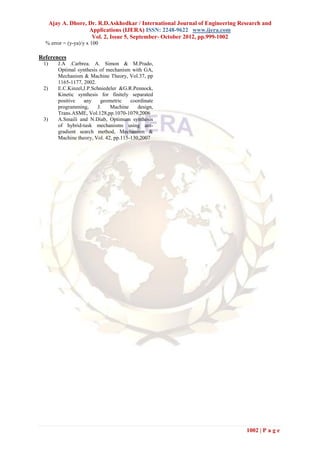 Ajay A. Dhore, Dr. R.D.Askhedkar / International Journal of Engineering Research and
                     Applications (IJERA) ISSN: 2248-9622 www.ijera.com
                      Vol. 2, Issue 5, September- October 2012, pp.999-1002
  % error = (y-ya)/y x 100

References
 1)      J.A .Carbrea. A. Simon & M.Prado,
         Optimal synthesis of mechanism with GA,
         Mechanism & Machine Theory, Vol.37, pp
         1165-1177, 2002.
 2)      E.C.Kinzel,J.P.Schniedeler &G.R.Pennock,
         Kinetic synthesis for finitely separated
         positive   any    geometric     coordinate
         programming,     J.    Machine     design,
         Trans.ASME, Vol.128,pp.1070-1079,2006
 3)      A.Smaili and N.Diab, Optimum synthesis
         of hybrid-task mechanisms using ant-
         gradient search method, Mechanism &
         Machine theory, Vol. 42, pp.115-130,2007




                                                                                1002 | P a g e
 