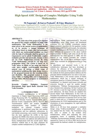 M.Nagaraju, R.Surya Prakash, B.Vijay Bhaskar / International Journal of Engineering
                      Research and Applications (IJERA)        ISSN: 2248-9622
                 www.ijera.com Vol. 3, Issue 1, January -February 2013, pp.1079-1084

          High Speed ASIC Design of Complex Multiplier Using Vedic
                               Mathematics
                    M.Nagaraju1, R.Surya Prakash2, B.Vijay Bhaskar3
      1
        M.Tech Student, Department of ECE, Avanthi’s St.Theressa Institute of Engg & Tech College, Garividi.
  2
      Assistant professor, Department of ECE, Avanthi’s St.Theressa Institute of Engg & Tech College, Garividi.
       3
         HOD,Associate professor.Department of ECE, Avanthi’s St.Theressa Institute of Engg &Tech College,
                                                     Garividi
                              .


ABSTRACT:
         The main aim of the project is to improve          transformation based implementation[2], bit-serial
the speed of the complex multiplier by using vedic          multiplication using offset binary and distributed
mathematics. This 'Vedic Mathematics' is the                arithmetic [3], the CORDIC (coordinate rotation
name given to the ancient system of mathematics,            digital computer) algorithm [4], the quadratic residue
or, to be precise, a unique technique of                    number system(QRNS)[5],and recently, the redundant
calculations based on simple rules and principles,          complex numbersystem (RCNS) [6]. at the expense of
with which any mathematical problem can done                three additions as compared to the direct method
with the help of arithmetic, algebra, geometry or           implementation. A left to right array [7] for the fast
trigonometry can be solved. Traditionally complex           multiplication has been reported in 2005, and the
multiplier provides less speed only, because it does        method is not further extended for complex
not use Vedic Mathematics concept. By using                 multiplication. But, all the above techniques require
'Vedic Mathematics' concept we can skip carry               either large overhead for pre/postprocessing or long
propagation delay. The system is based on 16                latency.
Vedic sutras, in which we are using one kind of             In algorithmic and structural levels, a lot of
vedic sutra actually word-formulae describing               multiplication techniques had been developed to
natural ways of solving a whole range of                    enhance the effciency of the multiplier; which
mathematical problems.The main design features              encounters the reduction of the partial products and/or
of the proposed system are the reconfigurability            the methods for their partial products addition, but the
and flexibility. The proposed system is design              principle behind multiplication was same in all cases.
using VHDL or Verilog HDL and is implemented                Vedic Mathematics is the ancient system of Indian
through Xilinx ISE 9.1i navigator or modelsim6.0            mathematics which has a unique technique of
softwares.                                                  calculations based on 16 Sutras (Formulae). "Urdhva-
                                                            tiryakbyham" is a Sanskrit word means vertically and
Kewords:    Complex    Multiplier,  Exponent                crosswise formula is used for smaller number
Determinant, High Speed Radix Selection Unit,               multiplication. "Nihilam Navatascaramam Dasatah"
Vedic Formulas.                                             also a Sanskrit term indicating "all fom 9 and last fom
                                                            10", formula is used for large number multiplication
                 1. INTRODUCTION                            and subtraction. All these forulas are adopted fom
          Complex multiplication is of immense              ancient Indian Vedic Mathematics. In this work we
importance in Digital Signal Processing (DSP) and           formulate this mathematics for designing the complex
Image Processing (IP). To implement the hardware            multiplier architecture in transistor level wit two clear
module of Discrete Fourier Transformation (DFT),            goals in mind such as: i) Simplicity and modularity
Discrete Cosine Transforation (DCT), Discrete Sine          multiplications for VLSI implementations and ii) The
Transformation (DST) and modem broadband                    elimination of carry propagation for rapid additions
communications; large numbers of complex                    and subtractions.
multipliers are required. Complex number                    Mehta et al. [9] have been proposed a multiplier
multiplication is performed using four real number          design using "Urdhva-tiryakbyham" sutras, which
multiplications and two additions/ subtractions. In         was adopted fom the Vedas. The formulation using
real number processing, carry needs to be propagated        this sutra is similar to the modem array
fom the least signifcant bit (LSB) to the most              multiplication, which also indicating the carry
signifcant bit (MSB) when binary partial products are       propagation issues. A multiplier design using
added [1]. Therefore, the addition and subtraction afer     "Nikhilam Navatascaramam Dasatah" sutras has been
binary multiplications limit the overall speed. Many        reported by Tiwari et. al [10] in 2009, but he has not
alterative method had so far been proposed for              implemented the hadware module for multiplication.
complex number multiplication [2-7] like algebraic          That



                                                                                                    1079 | P a g e
 