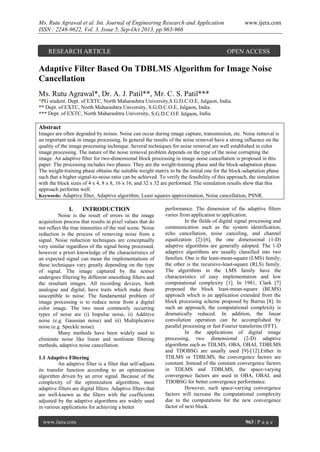 Ms. Rutu Agrawal et al. Int. Journal of Engineering Research and Application
ISSN : 2248-9622, Vol. 3, Issue 5, Sep-Oct 2013, pp.963-966

RESEARCH ARTICLE

www.ijera.com

OPEN ACCESS

Adaptive Filter Based On TDBLMS Algorithm for Image Noise
Cancellation
Ms. Rutu Agrawal*, Dr. A. J. Patil**, Mr. C. S. Patil***
*PG student, Dept. of EXTC, North Maharashtra University,S.G.D.C.O.E, Jalgaon, India.
** Dept. of EXTC, North Maharashtra University, S.G.D.C.O.E, Jalgaon, India.
*** Dept. of EXTC, North Maharashtra University, S.G.D.C.O.E Jalgaon, India.

Abstract
Images are often degraded by noises. Noise can occur during image capture, transmission, etc. Noise removal is
an important task in image processing. In general the results of the noise removal have a strong influence on the
quality of the image processing technique. Several techniques for noise removal are well established in color
image processing. The nature of the noise removal problem depends on the type of the noise corrupting the
image. An adaptive filter for two-dimensional block processing in image noise cancellation is proposed in this
paper. The processing includes two phases. They are the weight-training phase and the block-adaptation phase.
The weight-training phase obtains the suitable weight matrix to be the initial one for the block-adaptation phase
such that a higher signal-to-noise ratio can be achieved. To verify the feasibility of this approach, the simulation
with the block sizes of 4 x 4, 8 x 8, 16 x 16, and 32 x 32 are performed. The simulation results show that this
approach performs well.
Keywords: Adaptive filter, Adaptive algorithm, Least squares approximation, Noise cancellation, PSNR.

I.

INTRODUCTION

Noise is the result of errors in the image
acquisition process that results in pixel values that do
not reflect the true intensities of the real scene. Noise
reduction is the process of removing noise from a
signal. Noise reduction techniques are conceptually
very similar regardless of the signal being processed,
however a priori knowledge of the characteristics of
an expected signal can mean the implementations of
these techniques vary greatly depending on the type
of signal. The image captured by the sensor
undergoes filtering by different smoothing filters and
the resultant images. All recording devices, both
analogue and digital, have traits which make them
susceptible to noise. The fundamental problem of
image processing is to reduce noise from a digital
color image. The two most commonly occurring
types of noise are (i) Impulse noise, ii) Additive
noise (e.g. Gaussian noise) and iii) Multiplicative
noise (e.g. Speckle noise).
Many methods have been widely used to
eliminate noise like linear and nonlinear filtering
methods, adaptive noise cancellation.
1.1 Adaptive Filtering
An adaptive filter is a filter that self-adjusts
its transfer function according to an optimization
algorithm driven by an error signal. Because of the
complexity of the optimization algorithms, most
adaptive filters are digital filters. Adaptive filters that
are well-known as the filters with the coefficients
adjusted by the adaptive algorithms are widely used
in various applications for achieving a better
www.ijera.com

performance. The dimension of the adaptive filters
varies from application to application.
In the fields of digital signal processing and
communication such as the system identification,
echo cancellation, noise canceling, and channel
equalization [2]-[6], the one dimensional (1-D)
adaptive algorithms are generally adopted. The 1-D
adaptive algorithms are usually classified into two
families. One is the least-mean-square (LMS) family;
the other is the recursive-least-square (RLS) family.
The algorithms in the LMS family have the
characteristics of easy implementation and low
computational complexity [1]. In 1981, Clark [7]
proposed the block least-mean-square (BLMS)
approach which is an application extended from the
block processing scheme proposed by Burrus [8]. In
such an approach, the computational complexity is
dramatically reduced. In addition, the linear
convolution operation can be accomplished by
parallel processing or fast Fourier transforms (FFT).
In the applications of digital image
processing, two dimensional (2-D) adaptive
algorithms such as TDLMS, OBA, OBAI, TDBLMS
and TDOBSG are usually used [9]-[12].Either in
TDLMS or TDBLMS, the convergence factors are
constant. Instead of the constant convergence factors
in TDLMS and TDBLMS, the space-varying
convergence factors are used in OBA, OBAI, and
TDOBSG for better convergence performance.
However, such space-varying convergence
factors will increase the computational complexity
due to the computations for the new convergence
factor of next block.
963 | P a g e

 