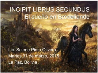INCIPIT LIBRUS SECUNDUS
El sueño en Broceliande
Lic. Selene Pinto Olivera
Martes 31 de marzo, 2015
La Paz, Bolivia
 