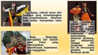  Tari Remo, sebuah tarian dari
Surabaya yang melambangkan
jiwa kepahlawanan. Ditarikan
pada waktu menyambut tamu
agung.
 Reog Ponorogo,
merupakan tari daerah
Jawa Timur yang
menunjukkan
keperkasaan, kejantanan,
dan kegagahan.
 Tari Tandakan,
adalah jenis tari
pergaulan yang
digali dan digarap
berdasarkan tari
tradisional yang
berkembang
didaerah Jombang,
dan sekitarnya.
Sebagai tari
pergaulan maka
tari ini bersuasana
gembira dan
berkesan akrab.
 