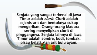 Senjata yang sangat terkenal di Jawa
Timur adalah clurit. Clurit adalah
sejenis arit dan bentuknya cukup
mengerikan. Orang-orang Madura
sering menyelipkan clurit di
pinggangnya. Senjata lainnya di Jawa
Timur adalah sondre, kodi, tombak,
pisau belati, dan arit bulu ayam.
 