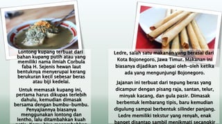 Lontong kupang terbuat dari
bahan kupang putih atau yang
memiliki nama ilmiah Corbula
faba H. Sejenis hewan laut
bentuknya menyerupai kerang
berukuran kecil sebesar beras
atau biji kedelai.
Untuk memasak kupang ini,
pertama harus dikupas terlebih
dahulu, kemudian dimasak
bersama dengan bumbu-bumbu.
Penyajiannya biasanya
menggunakan lontong dan
lentho, lalu ditambahkan kuah
Ledre, salah satu makanan yang berasal dari
Kota Bojonegoro, Jawa Timur. Makanan ini
biasanya dijadikan sebagai oleh-oleh ketika
ada yang mengunjungi Bojonegoro.
Jajanan ini terbuat dari tepung beras yang
dicampur dengan pisang raja, santan, telur,
minyak kacang, dan gula pasir. Dimasak
berbentuk lembarang tipis, baru kemudian
digulung sampai berbentuk silinder panjang.
Ledre memiliki tekstur yang renyah, enak
banget disantap sambil menikmati secangkir
 