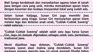 Wali Songo berdakwah dan menyebarkan agama Islam di tanah
Jawa dengan cara yang unik, mereka memadukan ajaran Islam
dengan kesenian dan budaya masyarakat lokal yang sudah ada.
Selain Sunan Kalijaga, Sunan Giri juga memiliki jiwa
berkesenian yang tinggi. Sunan Giri mensyiarkan ajaran Islam
melalui lagu dan dolanan anak-anak, "Cublak-Cublak Suweng"
salah satunya.
"Cublak-Cublak Suweng" adalah salah satu lagu karya Sunan
Giri, lagu ini banyak digunakan sebagai salah satu permainan
tradisonal Jawa.
Meski dijadikan lagu dolanan, "Cublak-Cublak Suweng"
ternyata syarat akan makna yang mendalam, Sunan Giri
 