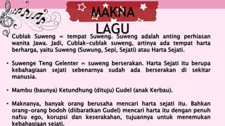 • Cublak Suweng = tempat Suweng. Suweng adalah anting perhiasan
wanita Jawa. Jadi, Cublak-cublak suweng, artinya ada tempat harta
berharga, yaitu Suweng (Suwung, Sepi, Sejati) atau Harta Sejati.
• Suwenge Teng Gelenter = suweng berserakan. Harta Sejati itu berupa
kebahagiaan sejati sebenarnya sudah ada berserakan di sekitar
manusia.
• Mambu (baunya) Ketundhung (dituju) Gudel (anak Kerbau).
• Maknanya, banyak orang berusaha mencari harta sejati itu. Bahkan
orang-orang bodoh (diibaratkan Gudel) mencari harta itu dengan penuh
nafsu ego, korupsi dan keserakahan, tujuannya untuk menemukan
kebahagiaan sejati.
MAKNA
LAGU
 