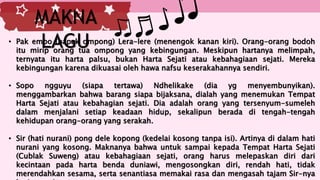 • Pak empo (bapak ompong) Lera-lere (menengok kanan kiri). Orang-orang bodoh
itu mirip orang tua ompong yang kebingungan. Meskipun hartanya melimpah,
ternyata itu harta palsu, bukan Harta Sejati atau kebahagiaan sejati. Mereka
kebingungan karena dikuasai oleh hawa nafsu keserakahannya sendiri.
• Sopo ngguyu (siapa tertawa) Ndhelikake (dia yg menyembunyikan).
menggambarkan bahwa barang siapa bijaksana, dialah yang menemukan Tempat
Harta Sejati atau kebahagian sejati. Dia adalah orang yang tersenyum-sumeleh
dalam menjalani setiap keadaan hidup, sekalipun berada di tengah-tengah
kehidupan orang-orang yang serakah.
• Sir (hati nurani) pong dele kopong (kedelai kosong tanpa isi). Artinya di dalam hati
nurani yang kosong. Maknanya bahwa untuk sampai kepada Tempat Harta Sejati
(Cublak Suweng) atau kebahagiaan sejati, orang harus melepaskan diri dari
kecintaan pada harta benda duniawi, mengosongkan diri, rendah hati, tidak
merendahkan sesama, serta senantiasa memakai rasa dan mengasah tajam Sir-nya
MAKNA
LAGU
 