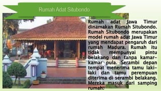 Rumah adat Jawa Timur
dinamakan Rumah Situbondo.
Rumah Situbondo merupakan
model rumah adat Jawa Timur
yang mendapat pengaruh dari
rumah Madura. Rumah itu
tidak mempunyai pintu
belakang dan tanpa kamar-
kamar pula. Serambi depan
tempat menerima tamu laki-
laki dan tamu perempuan
diterima di serambi belakang.
Mereka masuk dari samping
rumah.
Rumah Adat Situbondo
 