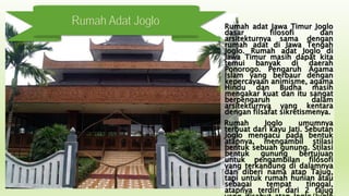 Rumah Adat Joglo Rumah adat Jawa Timur Joglo
dasar filosofi dan
arsitekturnya sama dengan
rumah adat di Jawa Tengah
Joglo. Rumah adat Joglo di
Jawa Timur masih dapat kita
temui banyak di daerah
Ponorogo. Pengaruh Agama
Islam yang berbaur dengan
kepercayaan animisme, agama
Hindu dan Budha masih
mengakar kuat dan itu sangat
berpengaruh dalam
arsitekturnya yang kentara
dengan filsafat sikretismenya.
Rumah Joglo umumnya
terbuat dari kayu Jati. Sebutan
Joglo mengacu pada bentuk
atapnya, mengambil stilasi
bentuk sebuah gunung. Stilasi
bentuk gunung bertujuan
untuk pengambilan filosofi
yang terkandung di dalamnya
dan diberi nama atap Tajug,
tapi untuk rumah hunian atau
sebagai tempat tinggal,
atapnya terdiri dari 2 tajug
 